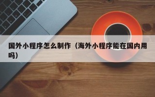 黔西国外小程序怎么制作（海外小程序能在国内用吗）