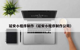 黔西延安小程序制作（延安小程序制作公司）
