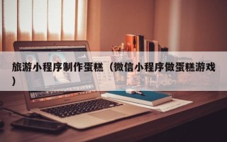 黔西旅游小程序制作蛋糕（微信小程序做蛋糕游戏）